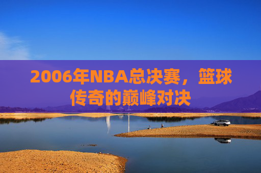 2006年NBA总决赛，篮球传奇的巅峰对决