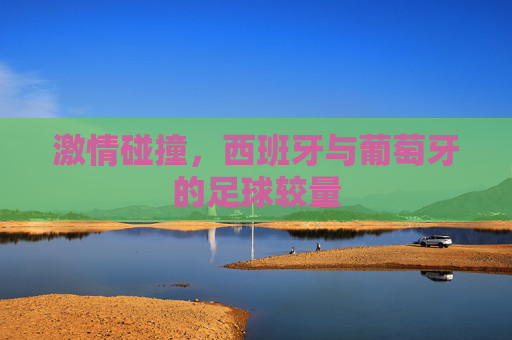 激情碰撞，西班牙与葡萄牙的足球较量