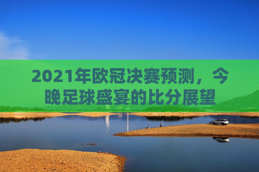 2021年欧冠决赛预测，今晚足球盛宴的比分展望