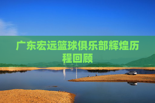 广东宏远篮球俱乐部辉煌历程回顾