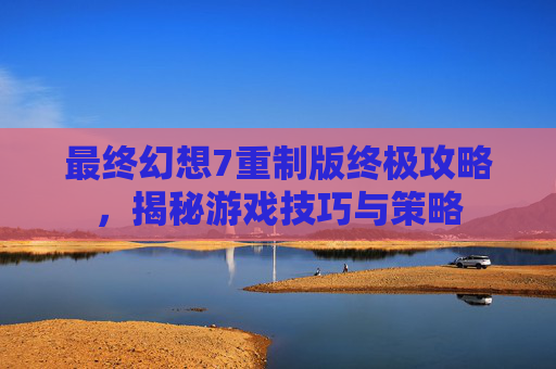 最终幻想7重制版终极攻略，揭秘游戏技巧与策略
