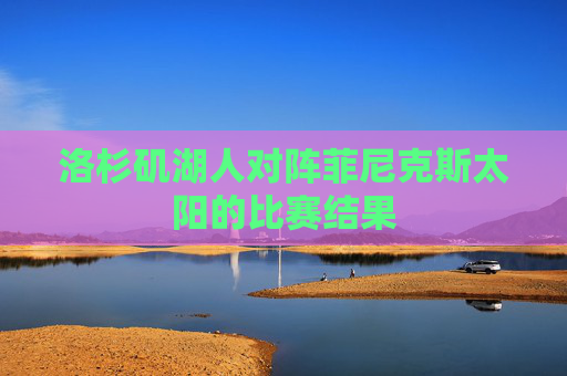 洛杉矶湖人对阵菲尼克斯太阳的比赛结果 洛杉矶湖人对阵菲尼克斯太阳的比赛结果