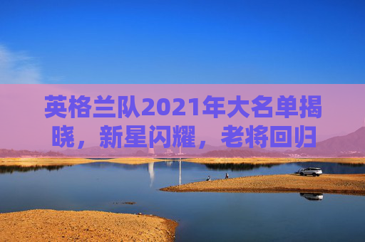 英格兰队2021年大名单揭晓，新星闪耀，老将回归