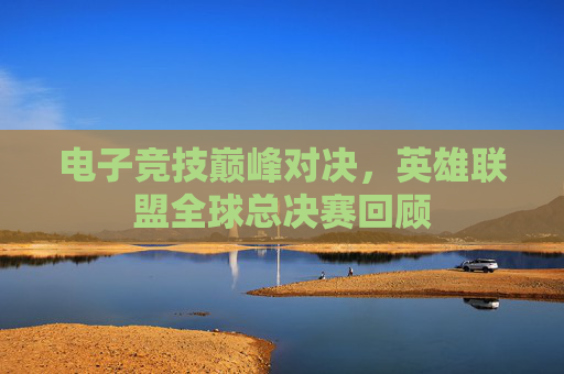 电子竞技巅峰对决，英雄联盟全球总决赛回顾
