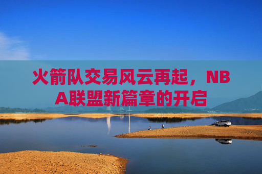 火箭队交易风云再起，NBA联盟新篇章的开启