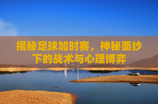 揭秘足球加时赛，神秘面纱下的战术与心理博弈