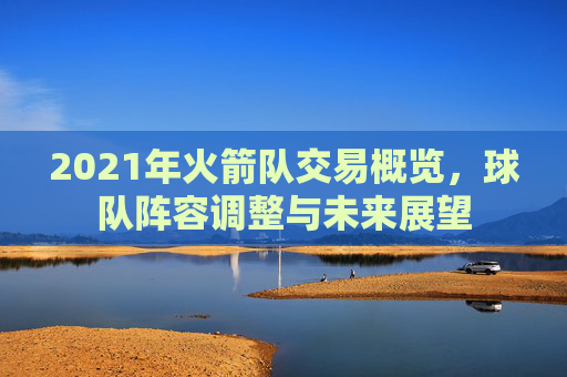 2021年火箭队交易概览，球队阵容调整与未来展望