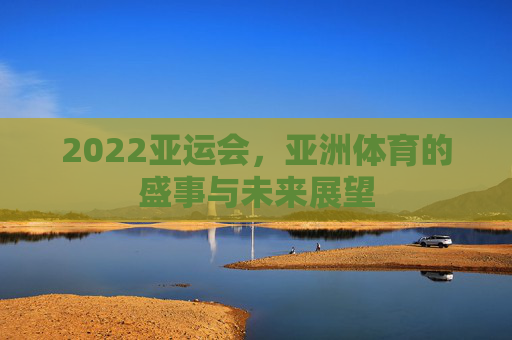 2022亚运会,亚洲体育的盛事与未来展望 2022亚运会,亚洲体育的盛事与未来展望