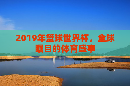 2019年篮球世界杯，全球瞩目的体育盛事
