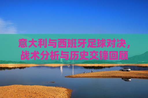 意大利与西班牙足球对决,战术分析与历史交锋回顾 意大利与西班牙足球对决,战术分析与历史交锋回顾
