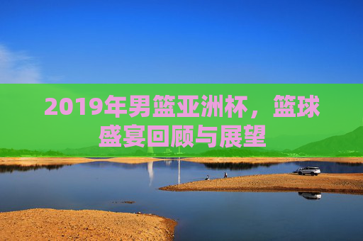 2019年男篮亚洲杯，篮球盛宴回顾与展望