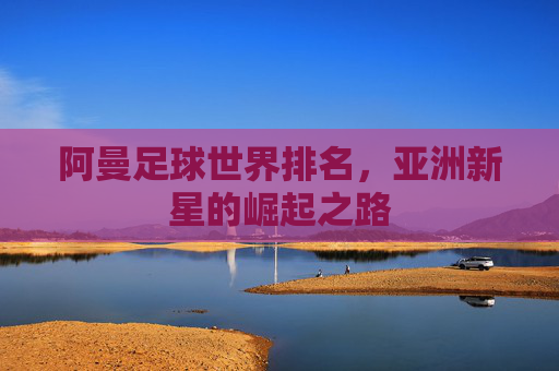 阿曼足球世界排名,亚洲新星的崛起之路 阿曼足球世界排名,亚洲新星的崛起之路