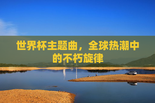 世界杯主题曲,全球热潮中的不朽旋律 世界杯主题曲,全球热潮中的不朽旋律