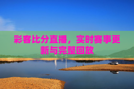彩客比分直播，实时赛事更新与完整回放