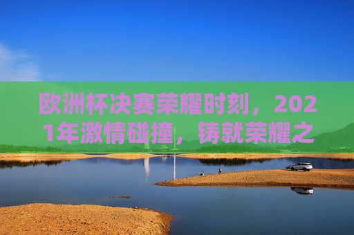 欧洲杯决赛荣耀时刻，2021年激情碰撞，铸就荣耀之巅