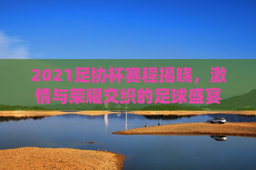 2021足协杯赛程揭晓，激情与荣耀交织的足球盛宴