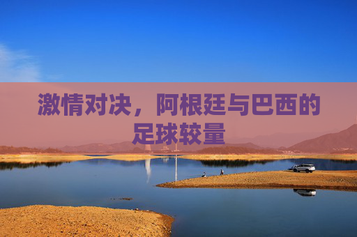 激情对决，阿根廷与巴西的足球较量