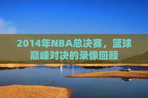 2014年NBA总决赛，篮球巅峰对决的录像回顾