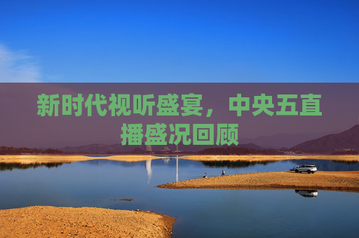 新时代视听盛宴,中央五直播盛况回顾 新时代视听盛宴,中央五直播盛况回顾