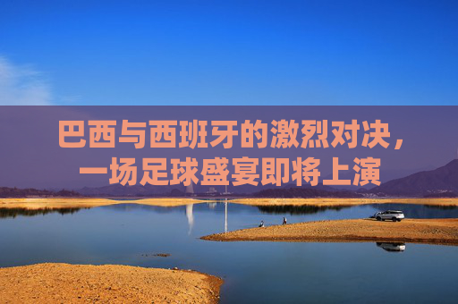 巴西与西班牙的激烈对决，一场足球盛宴即将上演