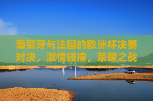 葡萄牙与法国的欧洲杯决赛对决，激情碰撞，荣耀之战