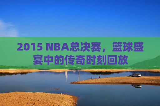 2015 NBA总决赛，篮球盛宴中的传奇时刻回放