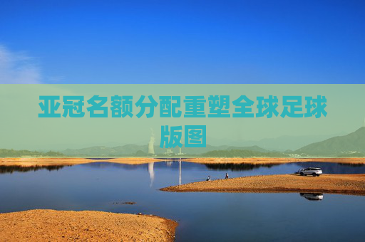 亚冠名额分配重塑全球足球版图