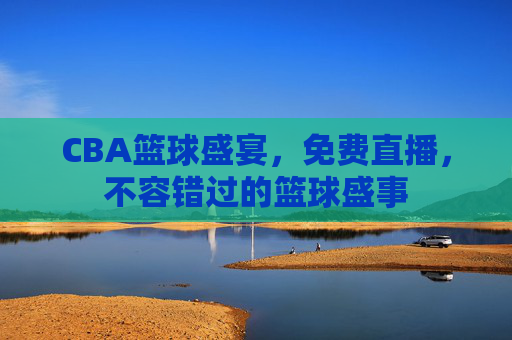CBA篮球盛宴，免费直播，不容错过的篮球盛事