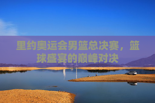 里约奥运会男篮总决赛，篮球盛宴的巅峰对决