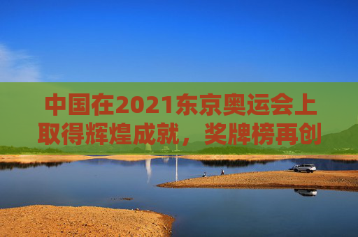 中国在2021东京奥运会上取得辉煌成就,奖牌榜再创新高 中国在2021东京奥运会上取得辉煌成就,奖牌榜再创新高