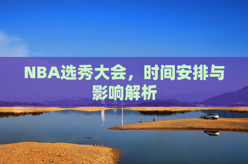 NBA选秀大会，时间安排与影响解析