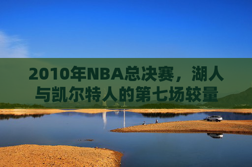 2010年NBA总决赛,湖人与凯尔特人的第七场较量 2010年NBA总决赛,湖人与凯尔特人的第七场较量