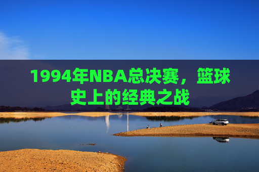 1994年NBA总决赛,篮球史上的经典之战 1994年NBA总决赛,篮球史上的经典之战