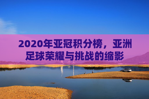 2020年亚冠积分榜，亚洲足球荣耀与挑战的缩影