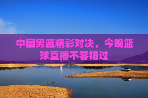 中国男篮精彩对决,今晚篮球直播不容错过 中国男篮精彩对决,今晚篮球直播不容错过