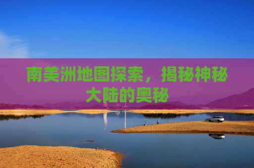 南美洲地图探索，揭秘神秘大陆的奥秘