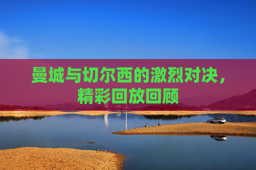 曼城与切尔西的激烈对决,精彩回放回顾 曼城与切尔西的激烈对决,精彩回放回顾