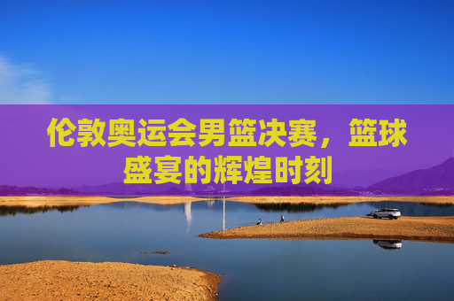 伦敦奥运会男篮决赛,篮球盛宴的辉煌时刻 伦敦奥运会男篮决赛,篮球盛宴的辉煌时刻