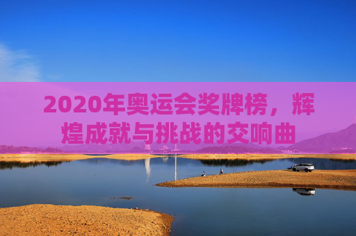 2020年奥运会奖牌榜,辉煌成就与挑战的交响曲 2020年奥运会奖牌榜,辉煌成就与挑战的交响曲