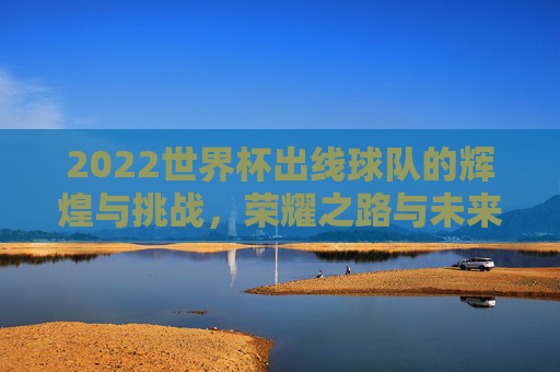 2022世界杯出线球队的辉煌与挑战,荣耀之路与未来展望 2022世界杯出线球队的辉煌与挑战,荣耀之路与未来展望