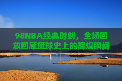 98NBA经典时刻，全场回放回顾篮球史上的辉煌瞬间