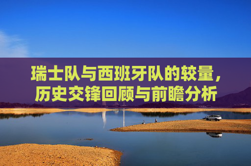 瑞士队与西班牙队的较量,历史交锋回顾与前瞻分析 瑞士队与西班牙队的较量,历史交锋回顾与前瞻分析