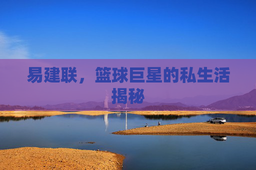 易建联，篮球巨星的私生活揭秘