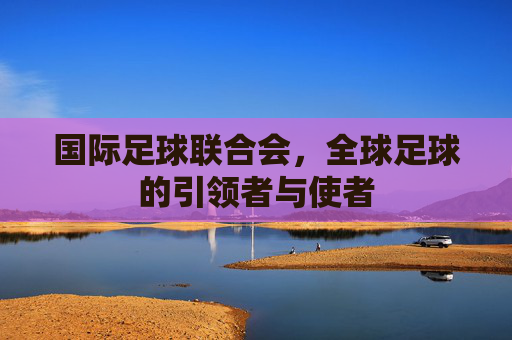 国际足球联合会,全球足球的引领者与使者 国际足球联合会,全球足球的引领者与使者
