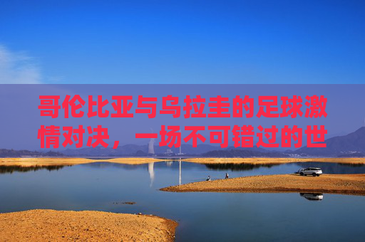 哥伦比亚与乌拉圭的足球激情对决,一场不可错过的世界杯赛事 哥伦比亚与乌拉圭的足球激情对决,一场不可错过的世界杯赛事