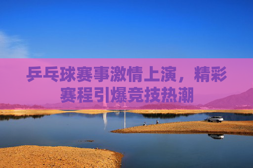 乒乓球赛事激情上演，精彩赛程引爆竞技热潮