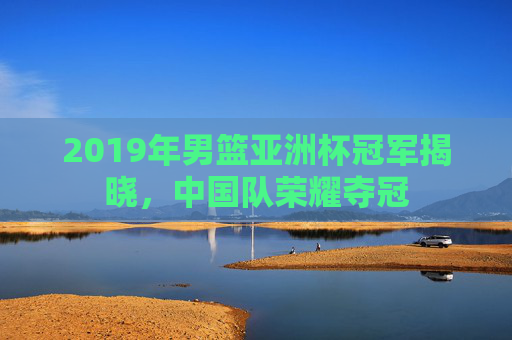 2019年男篮亚洲杯冠军揭晓，中国队荣耀夺冠