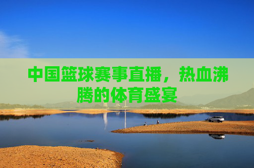 中国篮球赛事直播，热血沸腾的体育盛宴