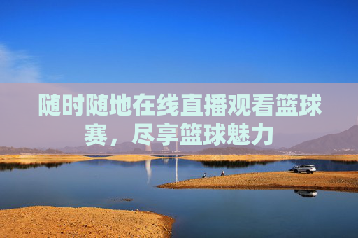随时随地在线直播观看篮球赛，尽享篮球魅力