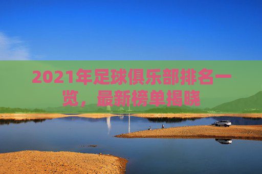 2021年足球俱乐部排名一览，最新榜单揭晓